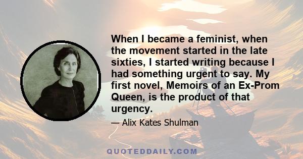 When I became a feminist, when the movement started in the late sixties, I started writing because I had something urgent to say. My first novel, Memoirs of an Ex-Prom Queen, is the product of that urgency.