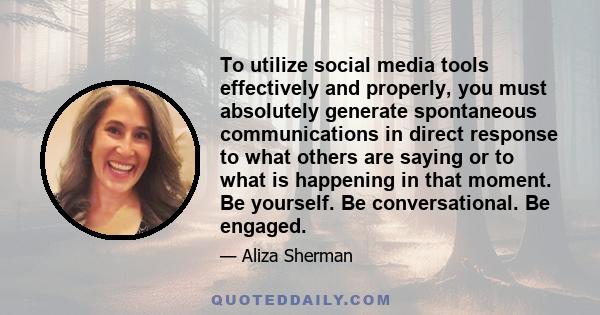 To utilize social media tools effectively and properly, you must absolutely generate spontaneous communications in direct response to what others are saying or to what is happening in that moment. Be yourself. Be