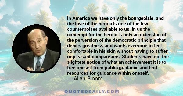 In America we have only the bourgeoisie, and the love of the heroic is one of the few counterpoises available to us. In us the contempt for the heroic is only an extension of the perversion of the democratic principle