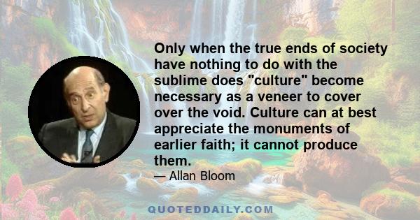 Only when the true ends of society have nothing to do with the sublime does culture become necessary as a veneer to cover over the void. Culture can at best appreciate the monuments of earlier faith; it cannot produce