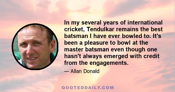 In my several years of international cricket, Tendulkar remains the best batsman I have ever bowled to. It's been a pleasure to bowl at the master batsman even though one hasn't always emerged with credit from the