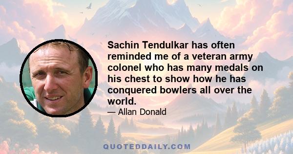 Sachin Tendulkar has often reminded me of a veteran army colonel who has many medals on his chest to show how he has conquered bowlers all over the world.