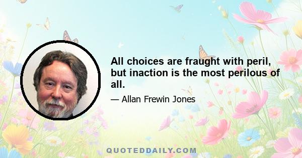 All choices are fraught with peril, but inaction is the most perilous of all.