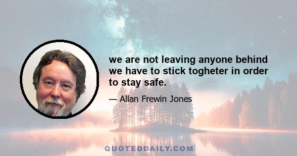 we are not leaving anyone behind we have to stick togheter in order to stay safe.