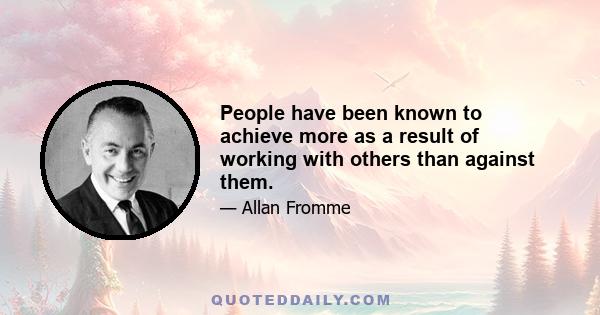 People have been known to achieve more as a result of working with others than against them.