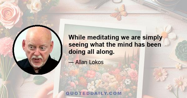 While meditating we are simply seeing what the mind has been doing all along.