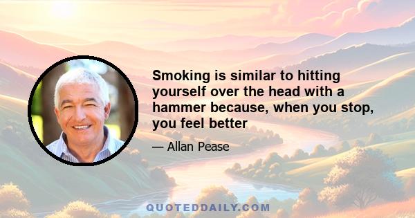 Smoking is similar to hitting yourself over the head with a hammer because, when you stop, you feel better