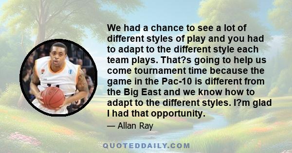 We had a chance to see a lot of different styles of play and you had to adapt to the different style each team plays. That?s going to help us come tournament time because the game in the Pac-10 is different from the Big 