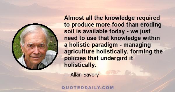 Almost all the knowledge required to produce more food than eroding soil is available today - we just need to use that knowledge within a holistic paradigm - managing agriculture holistically, forming the policies that