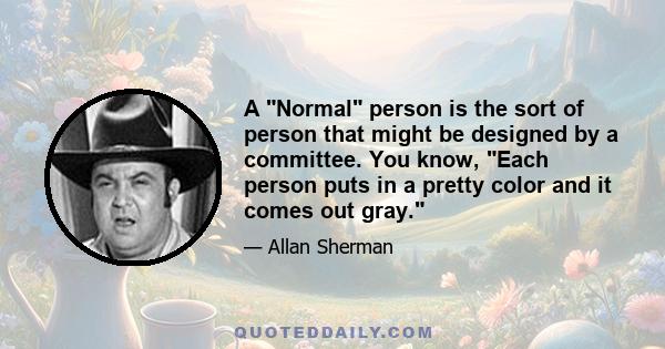 A Normal person is the sort of person that might be designed by a committee. You know, Each person puts in a pretty color and it comes out gray.