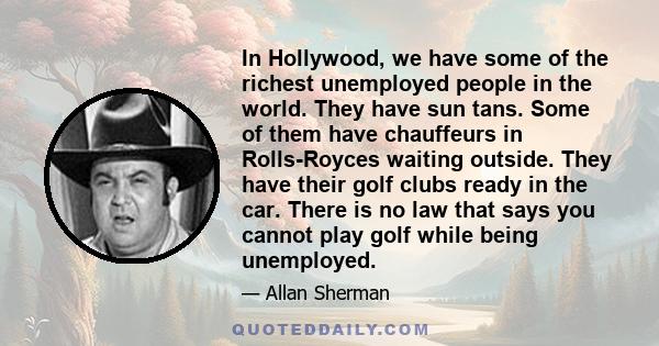 In Hollywood, we have some of the richest unemployed people in the world. They have sun tans. Some of them have chauffeurs in Rolls-Royces waiting outside. They have their golf clubs ready in the car. There is no law