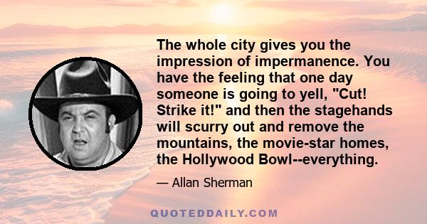 The whole city gives you the impression of impermanence. You have the feeling that one day someone is going to yell, Cut! Strike it! and then the stagehands will scurry out and remove the mountains, the movie-star