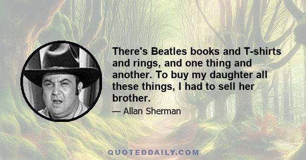 There's Beatles books and T-shirts and rings, and one thing and another. To buy my daughter all these things, I had to sell her brother.