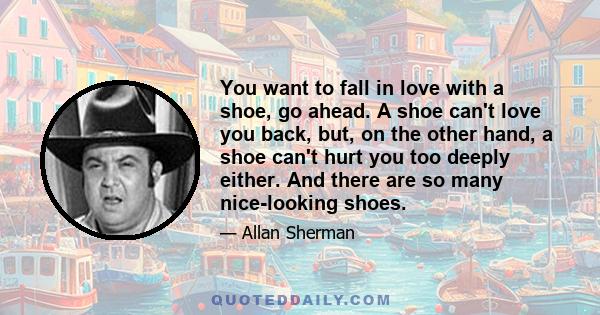 You want to fall in love with a shoe, go ahead. A shoe can't love you back, but, on the other hand, a shoe can't hurt you too deeply either. And there are so many nice-looking shoes.