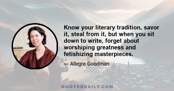 Know your literary tradition, savor it, steal from it, but when you sit down to write, forget about worshiping greatness and fetishizing masterpieces.