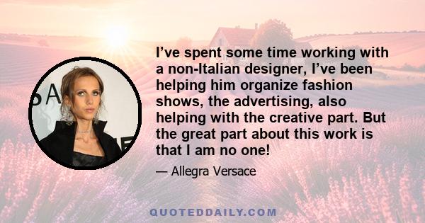 I’ve spent some time working with a non-Italian designer, I’ve been helping him organize fashion shows, the advertising, also helping with the creative part. But the great part about this work is that I am no one!