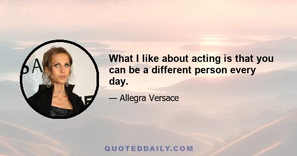 What I like about acting is that you can be a different person every day.