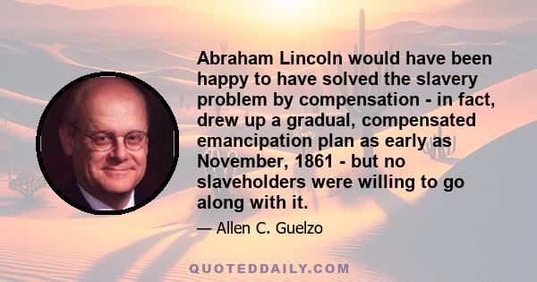 Abraham Lincoln would have been happy to have solved the slavery problem by compensation - in fact, drew up a gradual, compensated emancipation plan as early as November, 1861 - but no slaveholders were willing to go