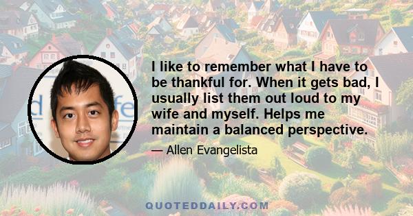 I like to remember what I have to be thankful for. When it gets bad, I usually list them out loud to my wife and myself. Helps me maintain a balanced perspective.