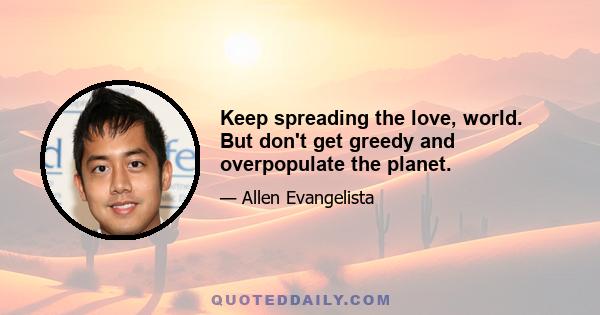 Keep spreading the love, world. But don't get greedy and overpopulate the planet.