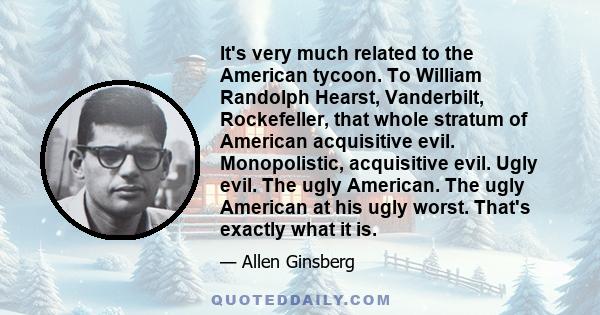 It's very much related to the American tycoon. To William Randolph Hearst, Vanderbilt, Rockefeller, that whole stratum of American acquisitive evil. Monopolistic, acquisitive evil. Ugly evil. The ugly American. The ugly 