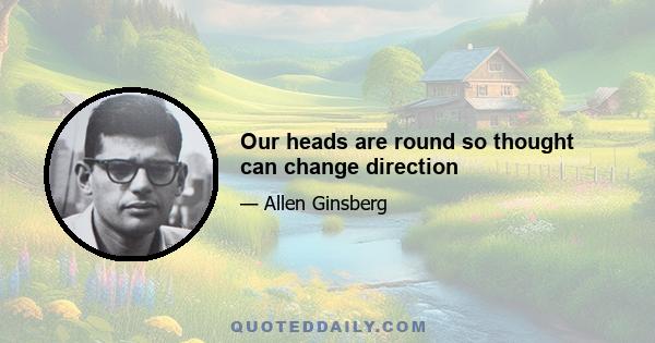 Our heads are round so thought can change direction