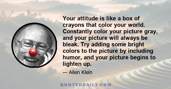 Your attitude is like a box of crayons that color your world. Constantly color your picture gray, and your picture will always be bleak. Try adding some bright colors to the picture by including humor, and your picture