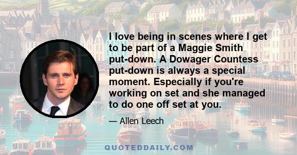 I love being in scenes where I get to be part of a Maggie Smith put-down. A Dowager Countess put-down is always a special moment. Especially if you're working on set and she managed to do one off set at you.