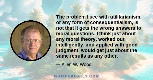 The problem I see with utilitarianism, or any form of consequentialism, is not that it gets the wrong answers to moral questions. I think just about any moral theory, worked out intelligently, and applied with good