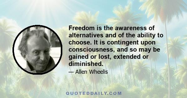 Freedom is the awareness of alternatives and of the ability to choose. It is contingent upon consciousness, and so may be gained or lost, extended or diminished.