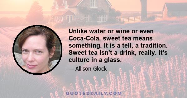 Unlike water or wine or even Coca-Cola, sweet tea means something. It is a tell, a tradition. Sweet tea isn't a drink, really. It's culture in a glass.