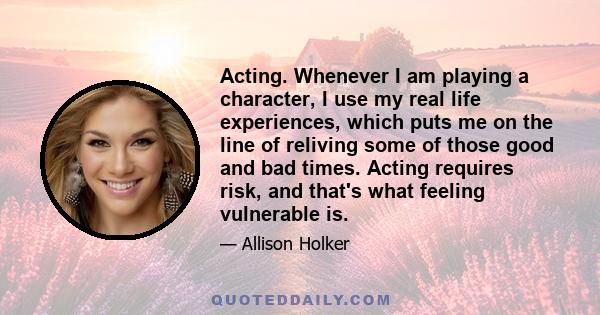 Acting. Whenever I am playing a character, I use my real life experiences, which puts me on the line of reliving some of those good and bad times. Acting requires risk, and that's what feeling vulnerable is.