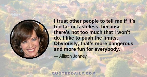 I trust other people to tell me if it's too far or tasteless, because there's not too much that I won't do. I like to push the limits. Obviously, that's more dangerous and more fun for everybody.