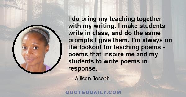 I do bring my teaching together with my writing. I make students write in class, and do the same prompts I give them. I'm always on the lookout for teaching poems - poems that inspire me and my students to write poems