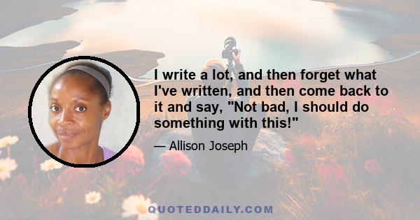 I write a lot, and then forget what I've written, and then come back to it and say, Not bad, I should do something with this!