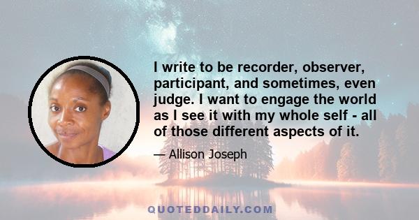 I write to be recorder, observer, participant, and sometimes, even judge. I want to engage the world as I see it with my whole self - all of those different aspects of it.