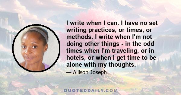 I write when I can. I have no set writing practices, or times, or methods. I write when I'm not doing other things - in the odd times when I'm traveling, or in hotels, or when I get time to be alone with my thoughts.