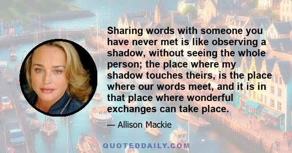 Sharing words with someone you have never met is like observing a shadow, without seeing the whole person; the place where my shadow touches theirs, is the place where our words meet, and it is in that place where