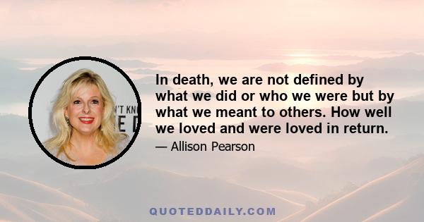 In death, we are not defined by what we did or who we were but by what we meant to others. How well we loved and were loved in return.