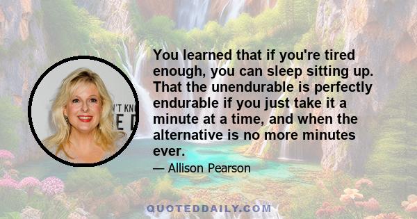 You learned that if you're tired enough, you can sleep sitting up. That the unendurable is perfectly endurable if you just take it a minute at a time, and when the alternative is no more minutes ever.