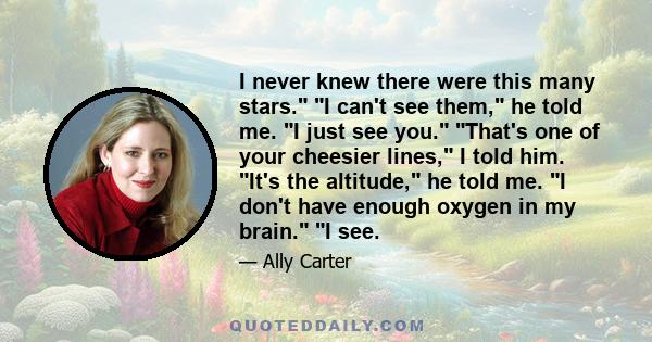 I never knew there were this many stars. I can't see them, he told me. I just see you. That's one of your cheesier lines, I told him. It's the altitude, he told me. I don't have enough oxygen in my brain. I see.