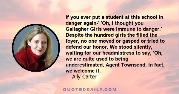 If you ever put a student at this school in danger again-' 'Oh, I thought you Gallagher Girls were immune to danger.' Despite the hundred girls the filled the foyer, no one moved or gasped or tried to defend our honor.