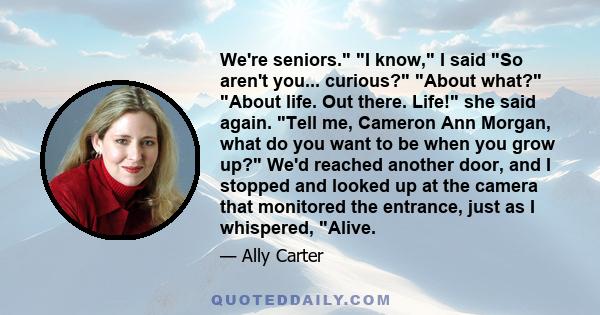 We're seniors. I know, I said So aren't you... curious? About what? About life. Out there. Life! she said again. Tell me, Cameron Ann Morgan, what do you want to be when you grow up? We'd reached another door, and I