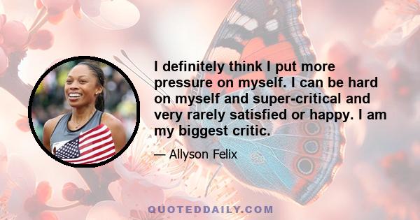 I definitely think I put more pressure on myself. I can be hard on myself and super-critical and very rarely satisfied or happy. I am my biggest critic.
