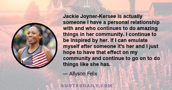 Jackie Joyner-Kersee is actually someone I have a personal relationship with and who continues to do amazing things in her community. I continue to be inspired by her. If I can emulate myself after someone it's her and