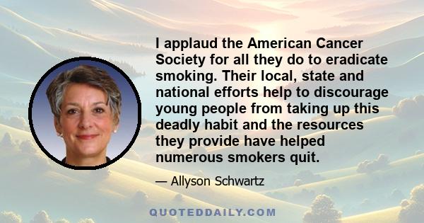 I applaud the American Cancer Society for all they do to eradicate smoking. Their local, state and national efforts help to discourage young people from taking up this deadly habit and the resources they provide have