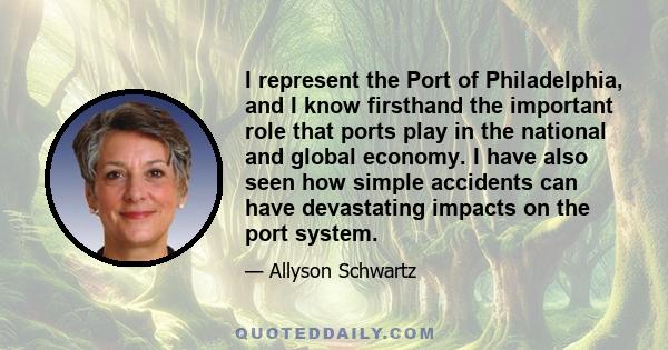 I represent the Port of Philadelphia, and I know firsthand the important role that ports play in the national and global economy. I have also seen how simple accidents can have devastating impacts on the port system.