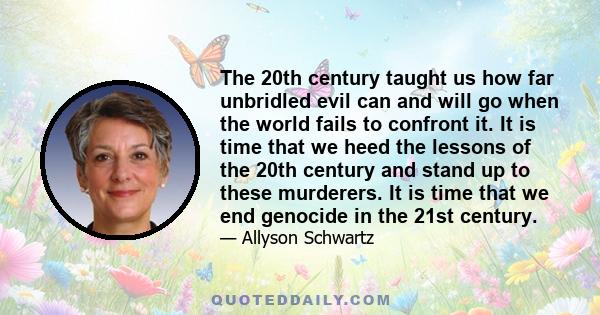 The 20th century taught us how far unbridled evil can and will go when the world fails to confront it. It is time that we heed the lessons of the 20th century and stand up to these murderers. It is time that we end