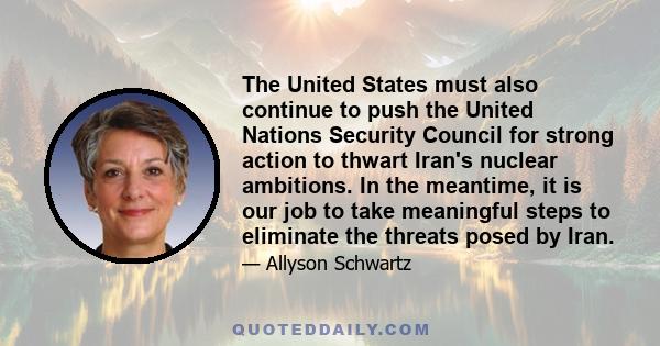 The United States must also continue to push the United Nations Security Council for strong action to thwart Iran's nuclear ambitions. In the meantime, it is our job to take meaningful steps to eliminate the threats