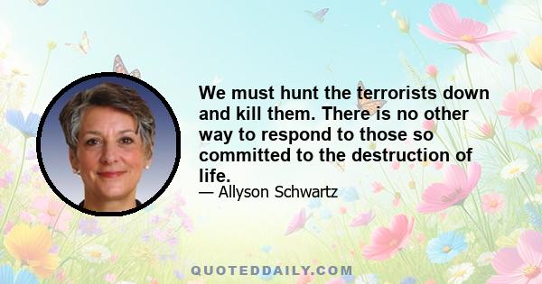 We must hunt the terrorists down and kill them. There is no other way to respond to those so committed to the destruction of life.